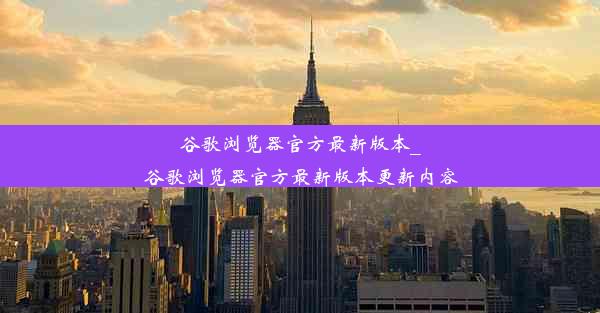 谷歌浏览器官方最新版本_谷歌浏览器官方最新版本更新内容