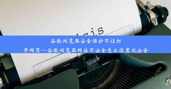 谷歌浏览器安全保护不让打开网页—谷歌浏览器网站不安全怎么设置成安全