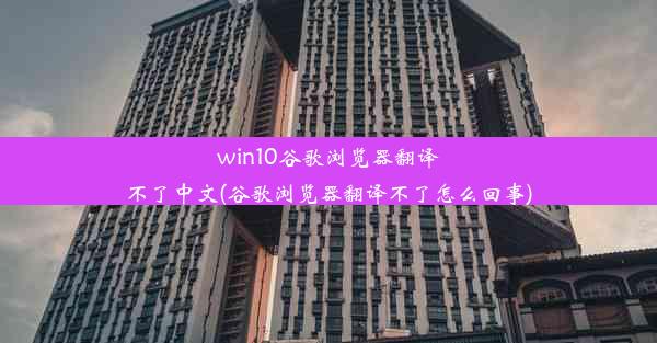 win10谷歌浏览器翻译不了中文(谷歌浏览器翻译不了怎么回事)