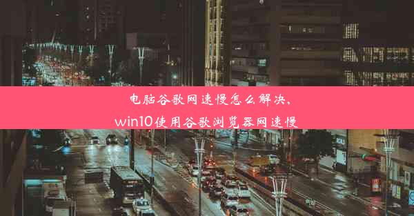 电脑谷歌网速慢怎么解决,win10使用谷歌浏览器网速慢