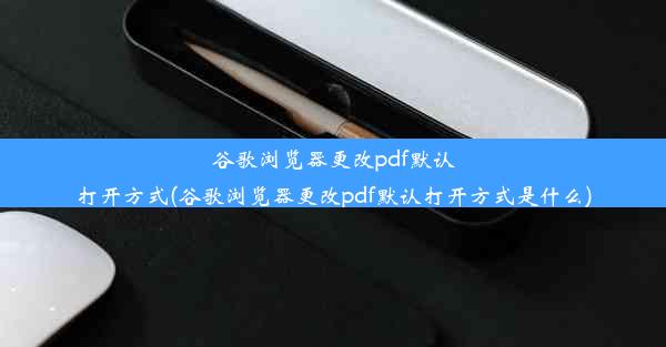 谷歌浏览器更改pdf默认打开方式(谷歌浏览器更改pdf默认打开方式是什么)