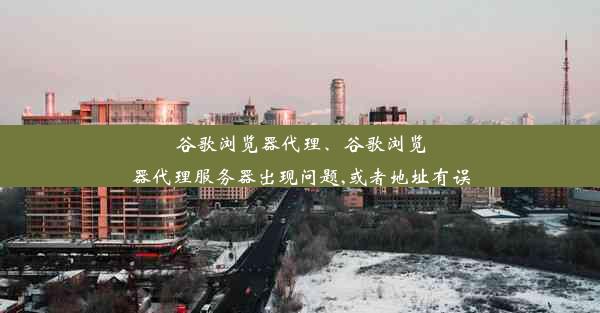 谷歌浏览器代理、谷歌浏览器代理服务器出现问题,或者地址有误