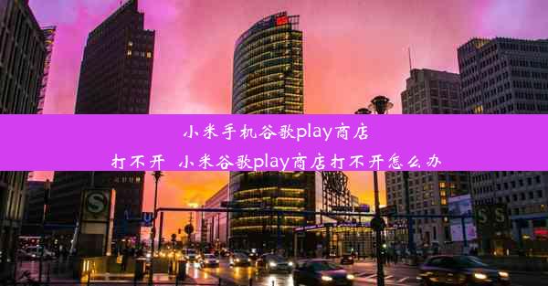 小米手机谷歌play商店打不开_小米谷歌play商店打不开怎么办