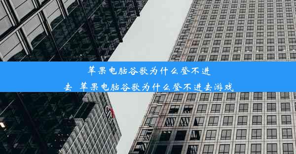 苹果电脑谷歌为什么登不进去_苹果电脑谷歌为什么登不进去游戏