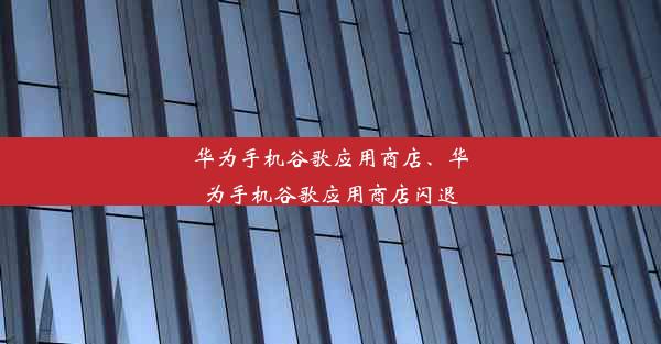 华为手机谷歌应用商店、华为手机谷歌应用商店闪退