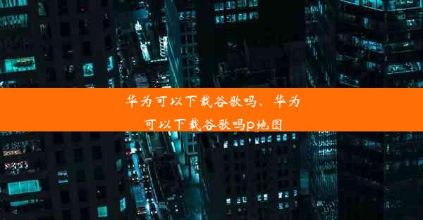 华为可以下载谷歌吗、华为可以下载谷歌吗p地图