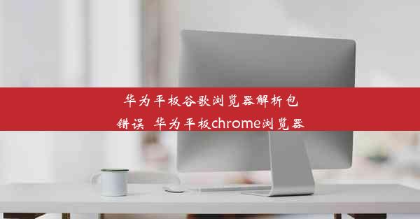 华为平板谷歌浏览器解析包错误_华为平板chrome浏览器