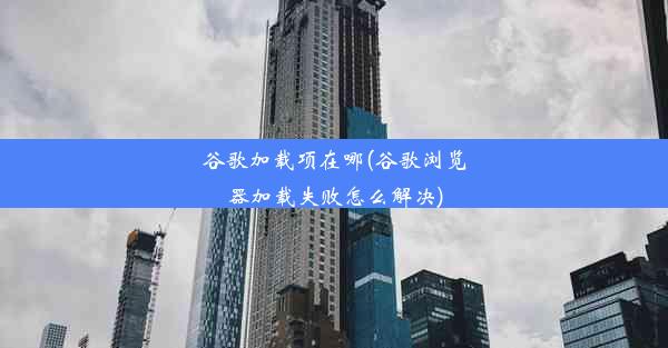 谷歌加载项在哪(谷歌浏览器加载失败怎么解决)