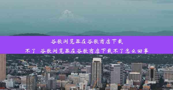 谷歌浏览器在谷歌商店下载不了_谷歌浏览器在谷歌商店下载不了怎么回事