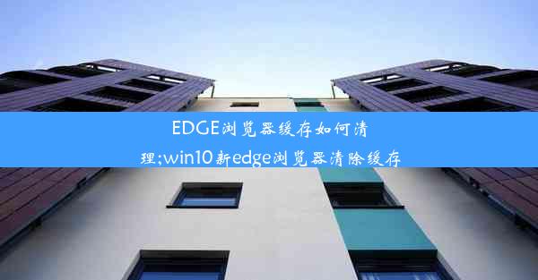 EDGE浏览器缓存如何清理;win10新edge浏览器清除缓存