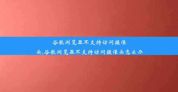 谷歌浏览器不支持访问摄像头,谷歌浏览器不支持访问摄像头怎么办