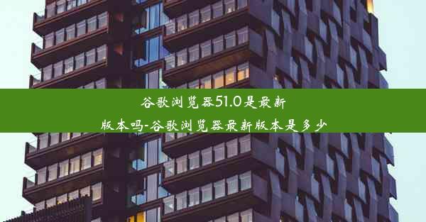 谷歌浏览器51.0是最新版本吗-谷歌浏览器最新版本是多少