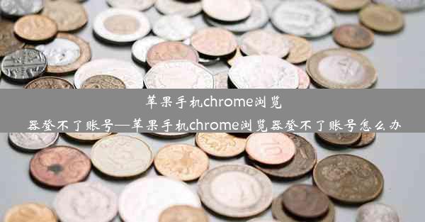 苹果手机chrome浏览器登不了账号—苹果手机chrome浏览器登不了账号怎么办