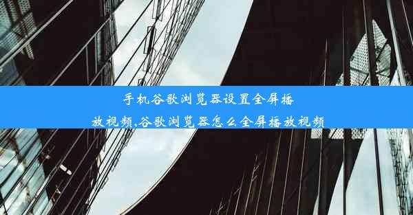 手机谷歌浏览器设置全屏播放视频,谷歌浏览器怎么全屏播放视频