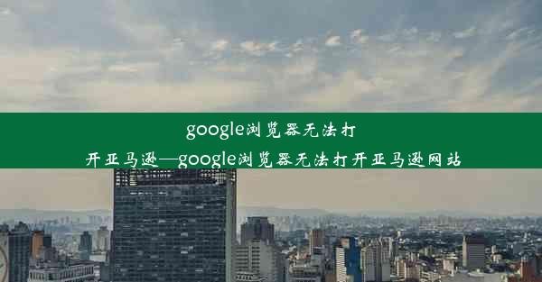 google浏览器无法打开亚马逊—google浏览器无法打开亚马逊网站