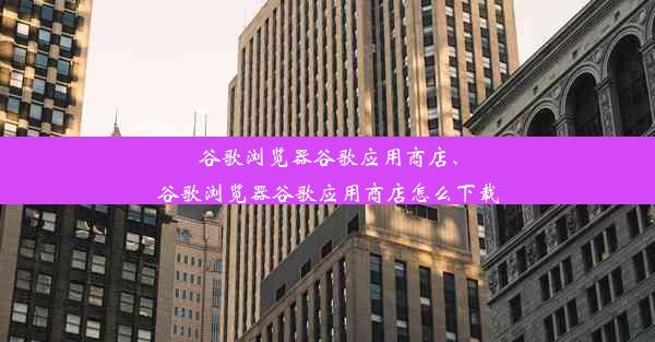 谷歌浏览器谷歌应用商店、谷歌浏览器谷歌应用商店怎么下载