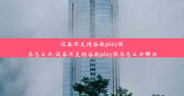 设备不支持谷歌play服务怎么办,设备不支持谷歌play服务怎么办解决