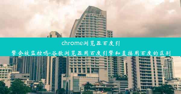 chrome浏览器百度引擎会被监控吗-谷歌浏览器用百度引擎和直接用百度的区别