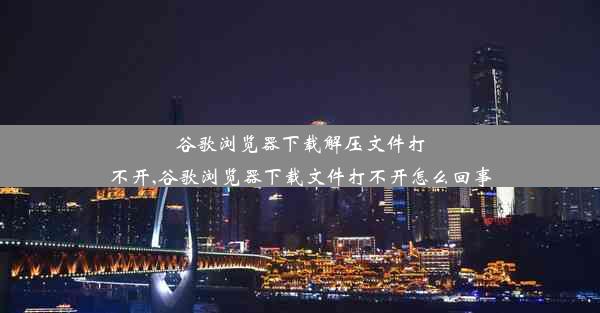 谷歌浏览器下载解压文件打不开,谷歌浏览器下载文件打不开怎么回事