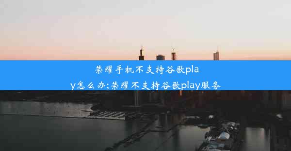 荣耀手机不支持谷歌play怎么办;荣耀不支持谷歌play服务