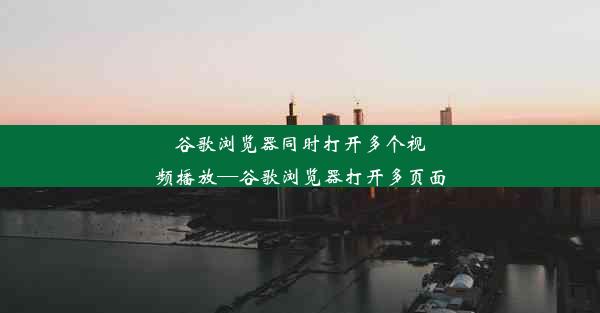 谷歌浏览器同时打开多个视频播放—谷歌浏览器打开多页面