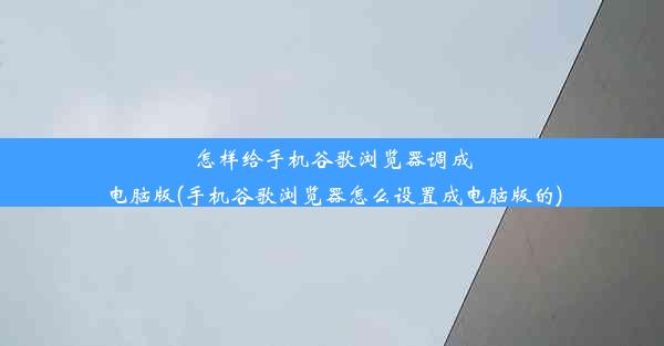 怎样给手机谷歌浏览器调成电脑版(手机谷歌浏览器怎么设置成电脑版的)