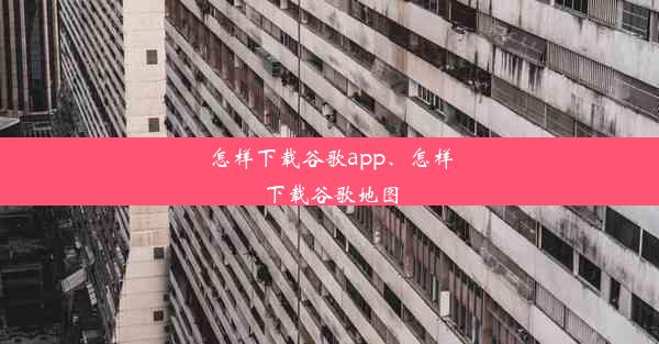 怎样下载谷歌app、怎样下载谷歌地图