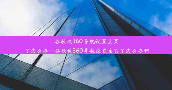 谷歌被360导航设置主页了怎么办—谷歌被360导航设置主页了怎么办啊