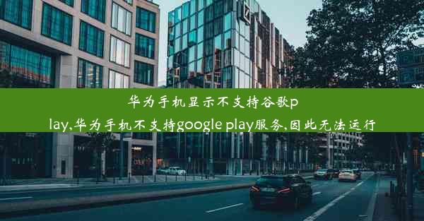 华为手机显示不支持谷歌play,华为手机不支持google play服务,因此无法运行