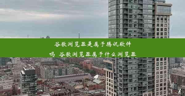 谷歌浏览器是属于腾讯软件吗_谷歌浏览器属于什么浏览器