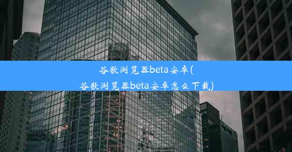 谷歌浏览器beta安卓(谷歌浏览器beta安卓怎么下载)