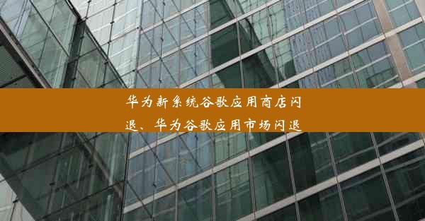 华为新系统谷歌应用商店闪退、华为谷歌应用市场闪退