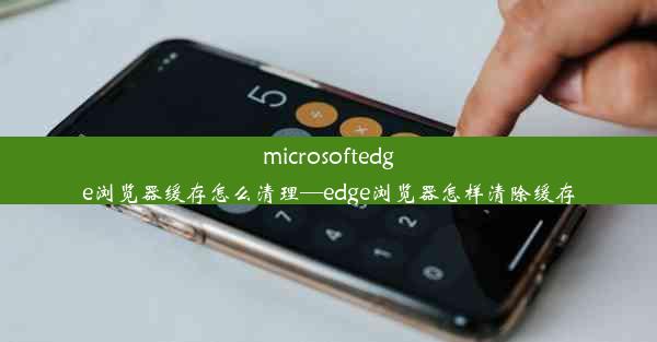 microsoftedge浏览器缓存怎么清理—edge浏览器怎样清除缓存