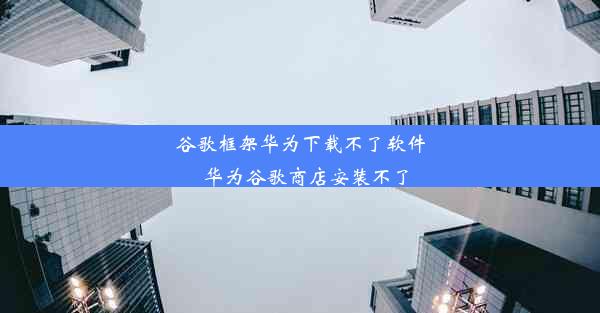 谷歌框架华为下载不了软件_华为谷歌商店安装不了