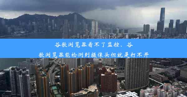 谷歌浏览器看不了监控、谷歌浏览器能检测到摄像头但就是打不开