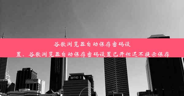 谷歌浏览器自动保存密码设置、谷歌浏览器自动保存密码设置已开但还不提示保存