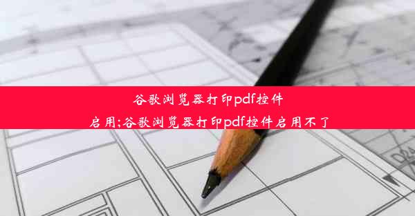 谷歌浏览器打印pdf控件启用;谷歌浏览器打印pdf控件启用不了