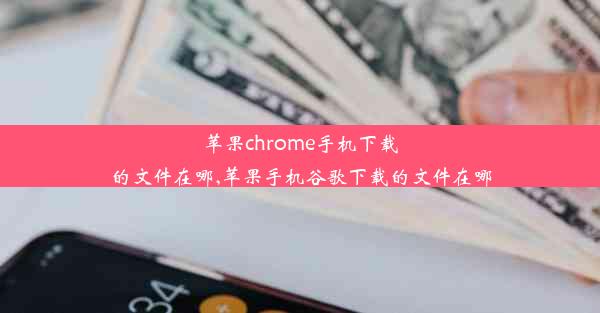 苹果chrome手机下载的文件在哪,苹果手机谷歌下载的文件在哪