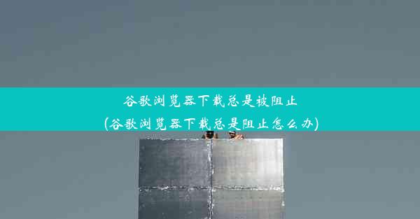 谷歌浏览器下载总是被阻止(谷歌浏览器下载总是阻止怎么办)