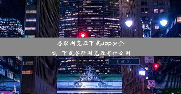 谷歌浏览器下载app安全吗_下载谷歌浏览器有什么用