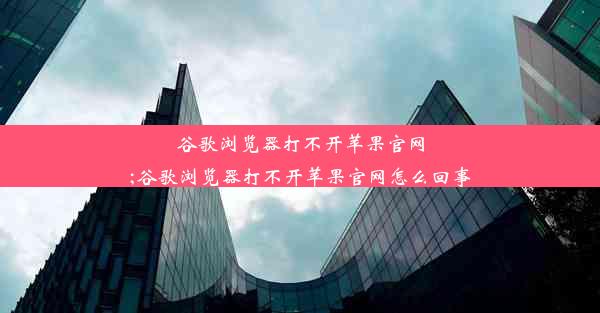 谷歌浏览器打不开苹果官网;谷歌浏览器打不开苹果官网怎么回事