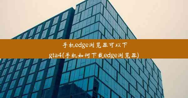 手机edge浏览器可以下gta4(手机如何下载edge浏览器)