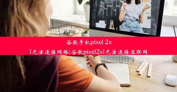 谷歌手机pixel 2xl无法连接网络;谷歌pixel2xl无法连接互联网