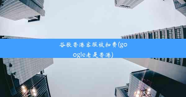 谷歌香港客服被扣费(google老是香港)