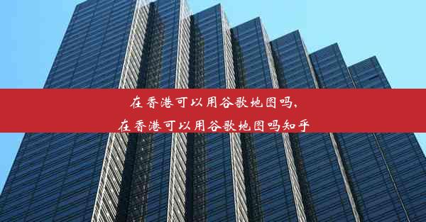 在香港可以用谷歌地图吗,在香港可以用谷歌地图吗知乎