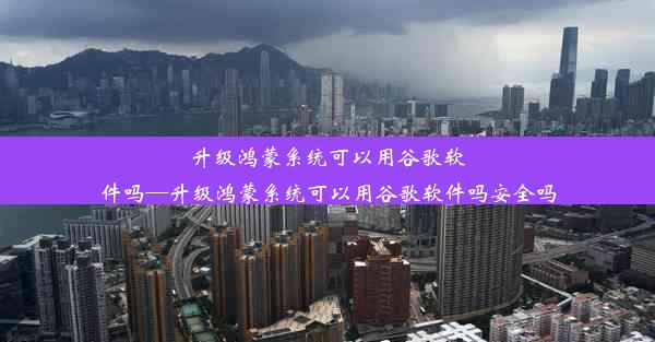 升级鸿蒙系统可以用谷歌软件吗—升级鸿蒙系统可以用谷歌软件吗安全吗