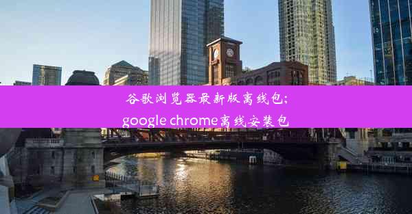 谷歌浏览器最新版离线包;google chrome离线安装包