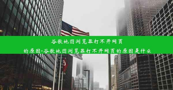 谷歌地图浏览器打不开网页的原因-谷歌地图浏览器打不开网页的原因是什么