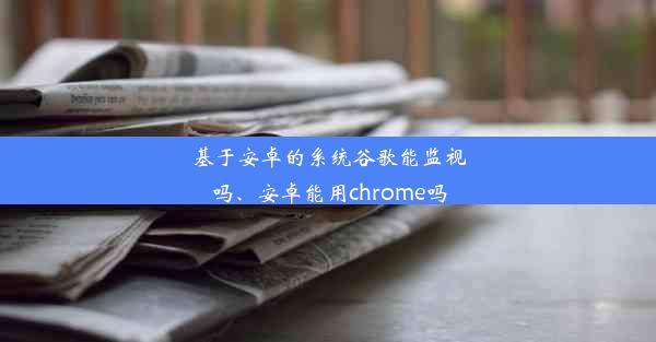 基于安卓的系统谷歌能监视吗、安卓能用chrome吗