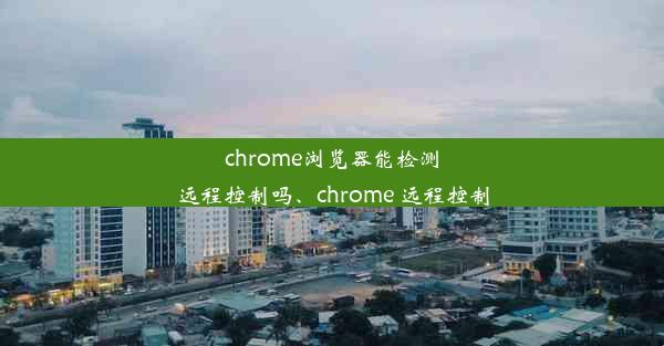 chrome浏览器能检测远程控制吗、chrome 远程控制